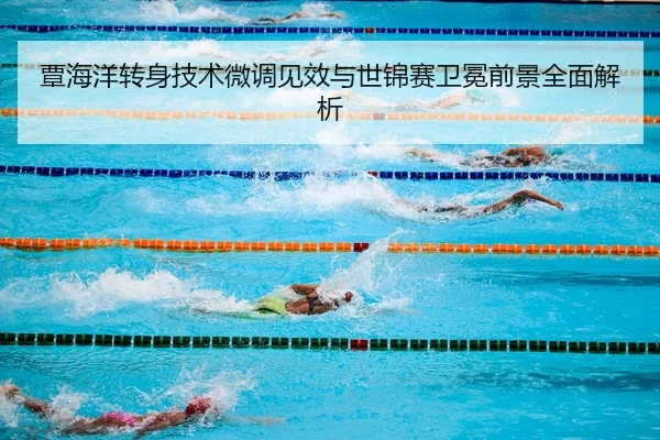 覃海洋转身技术微调见效与世锦赛卫冕前景全面解析