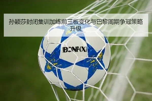 孙颖莎封闭集训加练前三板变化与巴黎周期争冠策略升级